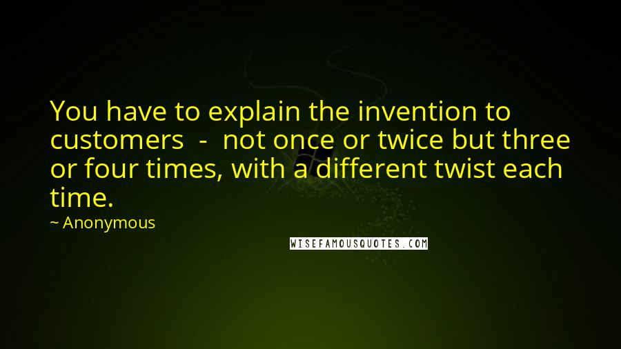 Anonymous Quotes: You have to explain the invention to customers - not once or twice but three or four times, with a different twist each time.