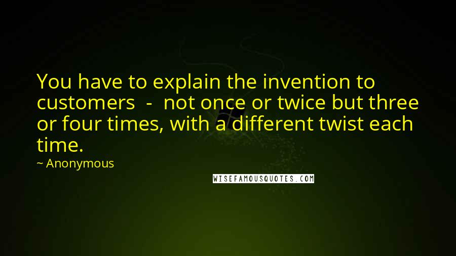 Anonymous Quotes: You have to explain the invention to customers  -  not once or twice but three or four times, with a different twist each time.