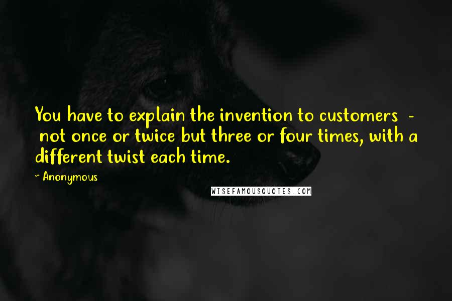 Anonymous Quotes: You have to explain the invention to customers  -  not once or twice but three or four times, with a different twist each time.