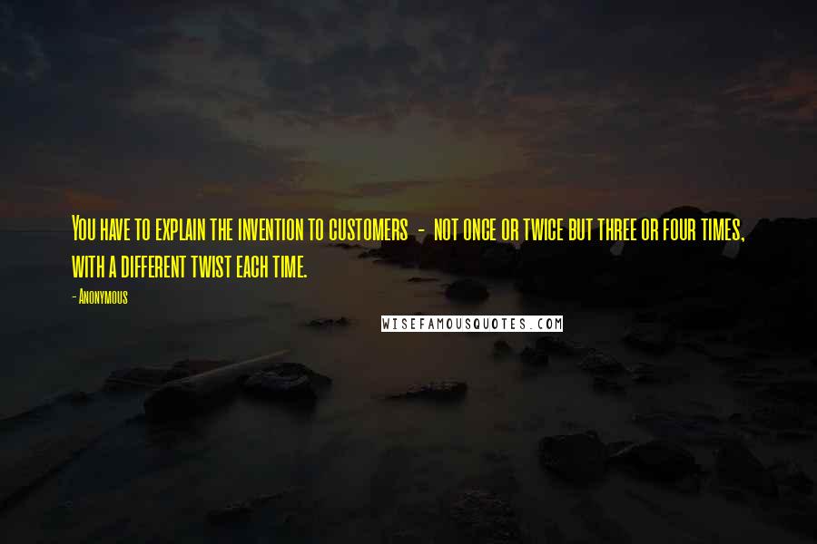 Anonymous Quotes: You have to explain the invention to customers  -  not once or twice but three or four times, with a different twist each time.