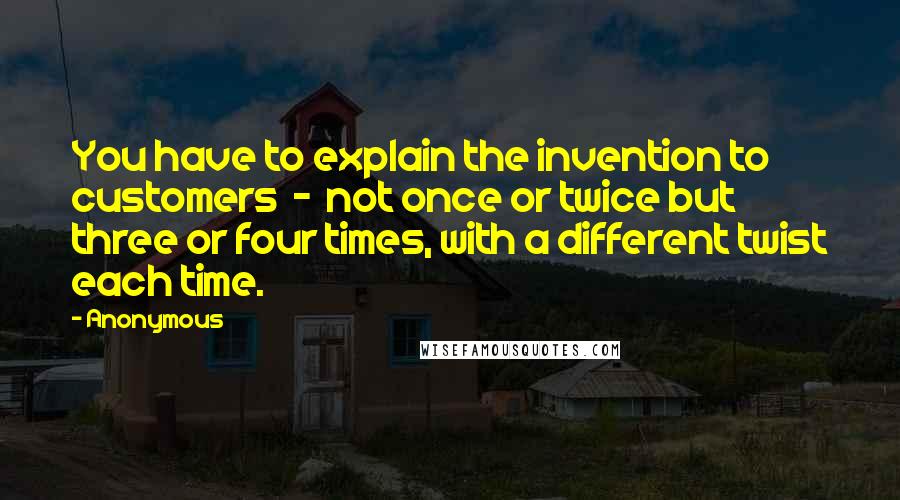 Anonymous Quotes: You have to explain the invention to customers  -  not once or twice but three or four times, with a different twist each time.