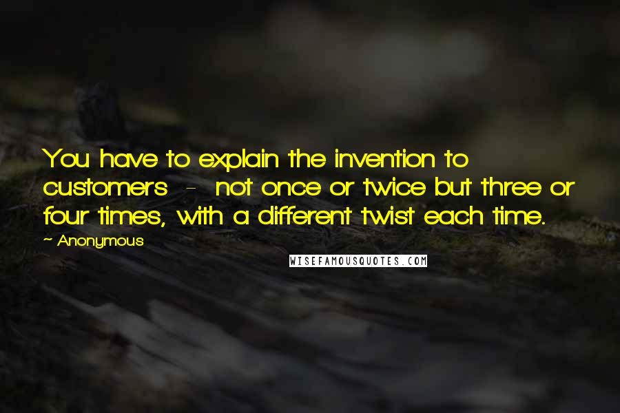 Anonymous Quotes: You have to explain the invention to customers  -  not once or twice but three or four times, with a different twist each time.