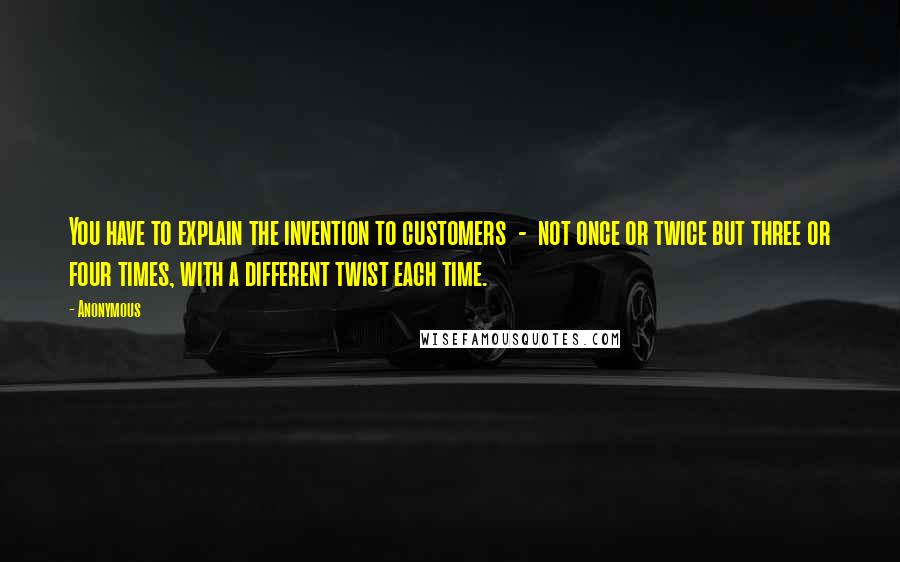 Anonymous Quotes: You have to explain the invention to customers  -  not once or twice but three or four times, with a different twist each time.