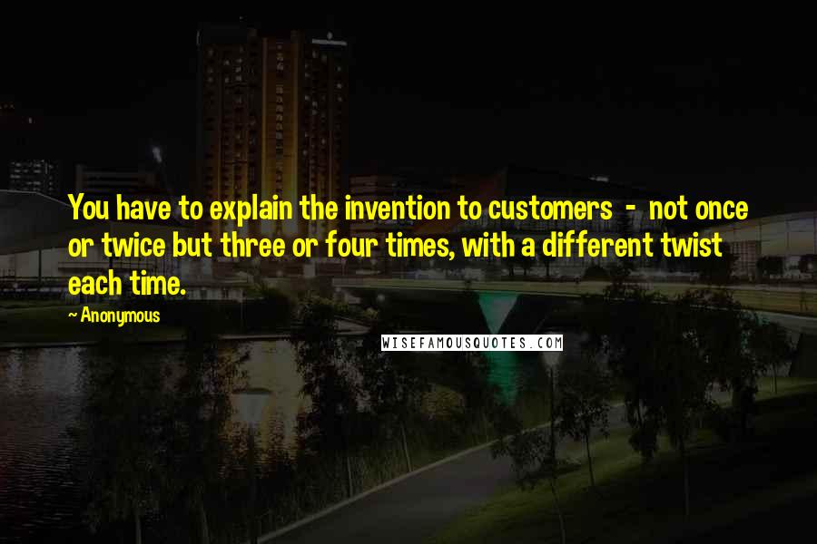 Anonymous Quotes: You have to explain the invention to customers  -  not once or twice but three or four times, with a different twist each time.
