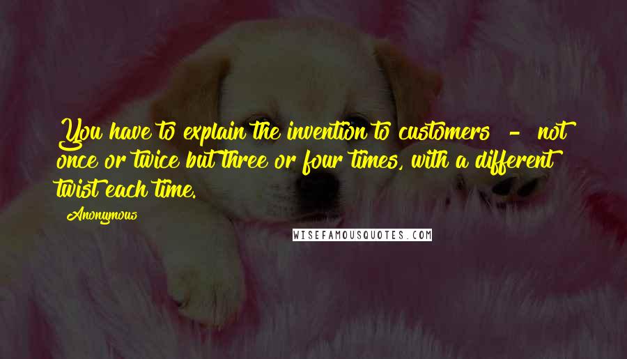 Anonymous Quotes: You have to explain the invention to customers - not once or twice but three or four times, with a different twist each time.