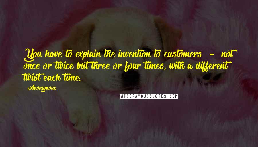 Anonymous Quotes: You have to explain the invention to customers  -  not once or twice but three or four times, with a different twist each time.