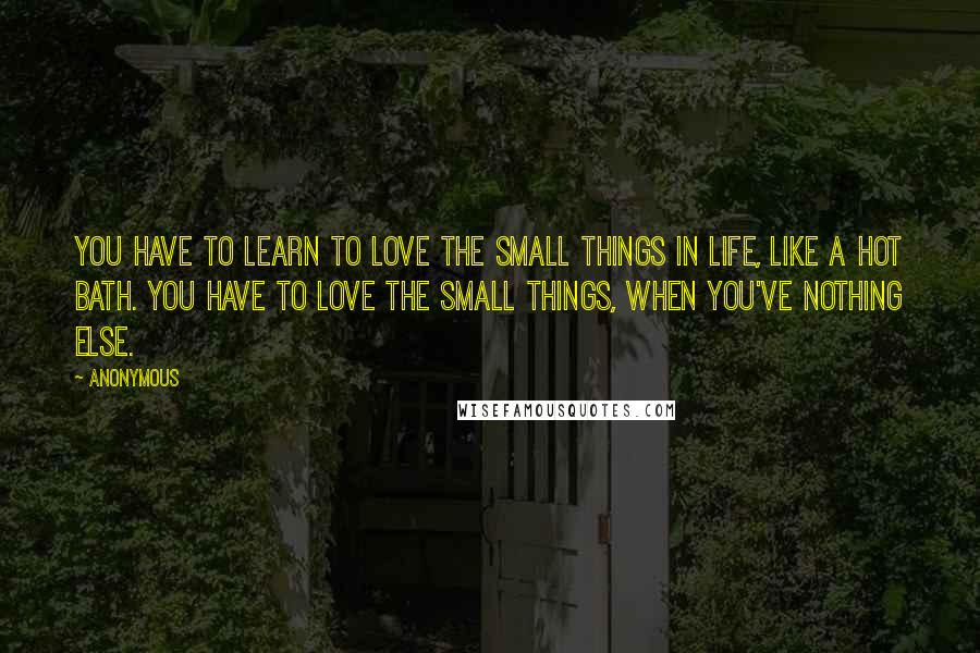 Anonymous Quotes: You have to learn to love the small things in life, like a hot bath. You have to love the small things, when you've nothing else.