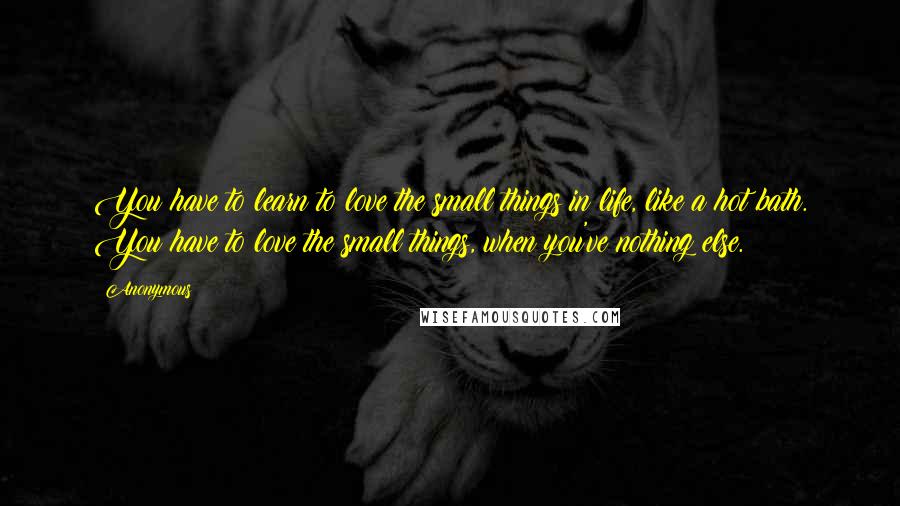 Anonymous Quotes: You have to learn to love the small things in life, like a hot bath. You have to love the small things, when you've nothing else.