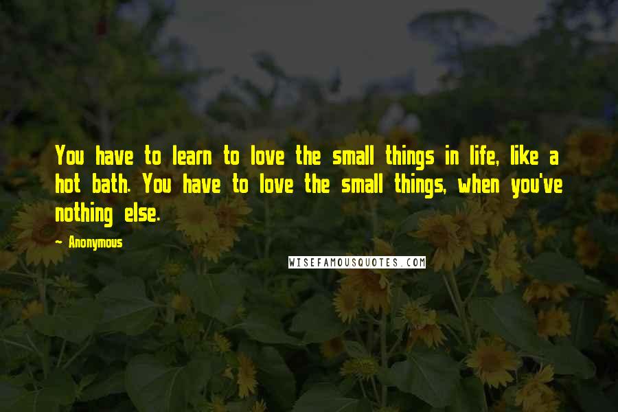 Anonymous Quotes: You have to learn to love the small things in life, like a hot bath. You have to love the small things, when you've nothing else.