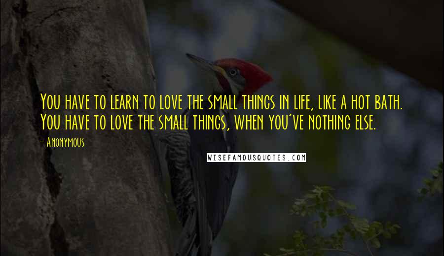Anonymous Quotes: You have to learn to love the small things in life, like a hot bath. You have to love the small things, when you've nothing else.