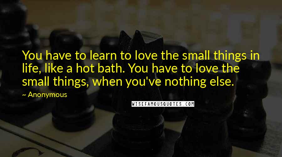 Anonymous Quotes: You have to learn to love the small things in life, like a hot bath. You have to love the small things, when you've nothing else.