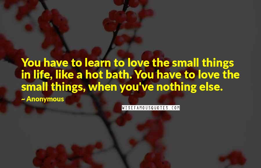 Anonymous Quotes: You have to learn to love the small things in life, like a hot bath. You have to love the small things, when you've nothing else.