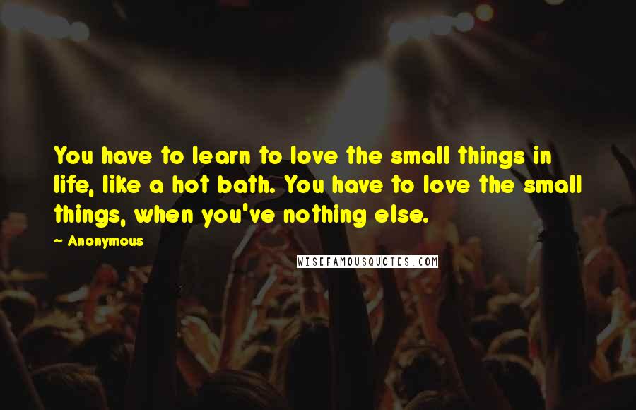 Anonymous Quotes: You have to learn to love the small things in life, like a hot bath. You have to love the small things, when you've nothing else.