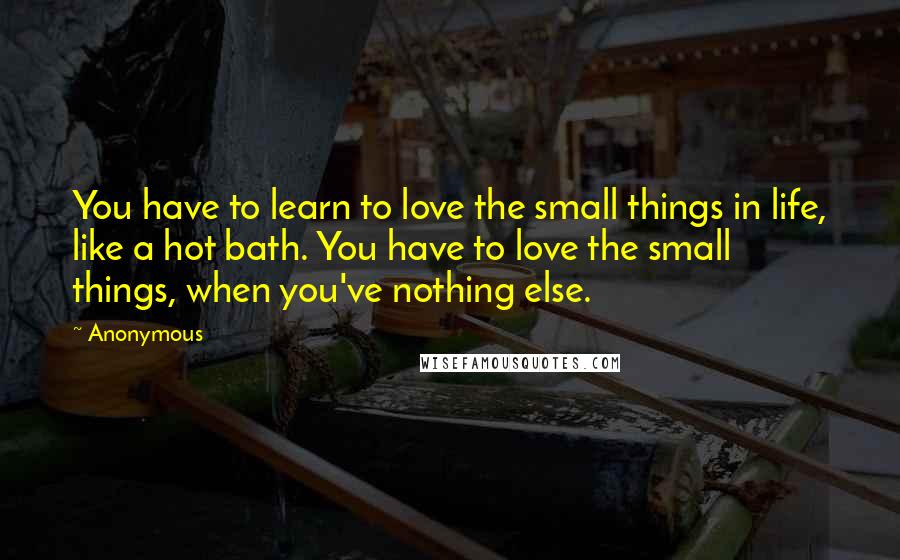 Anonymous Quotes: You have to learn to love the small things in life, like a hot bath. You have to love the small things, when you've nothing else.