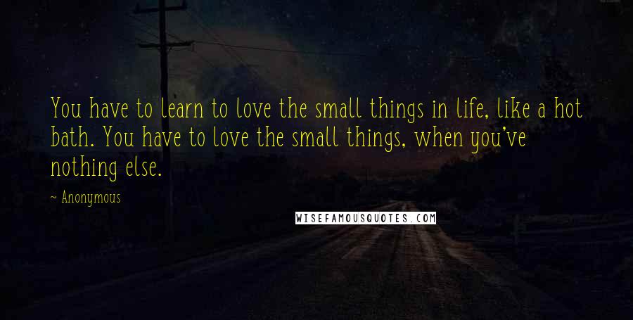 Anonymous Quotes: You have to learn to love the small things in life, like a hot bath. You have to love the small things, when you've nothing else.