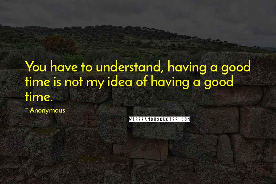 Anonymous Quotes: You have to understand, having a good time is not my idea of having a good time.