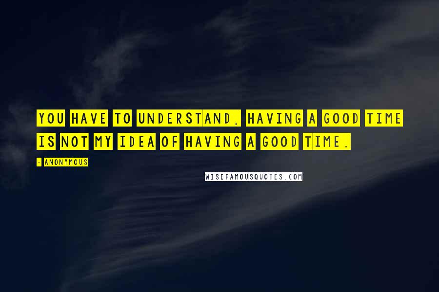 Anonymous Quotes: You have to understand, having a good time is not my idea of having a good time.