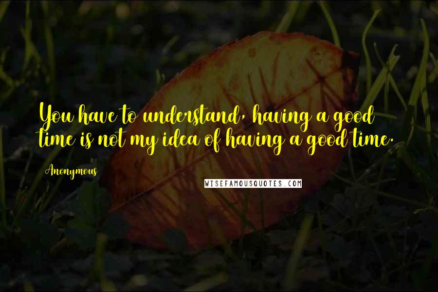 Anonymous Quotes: You have to understand, having a good time is not my idea of having a good time.