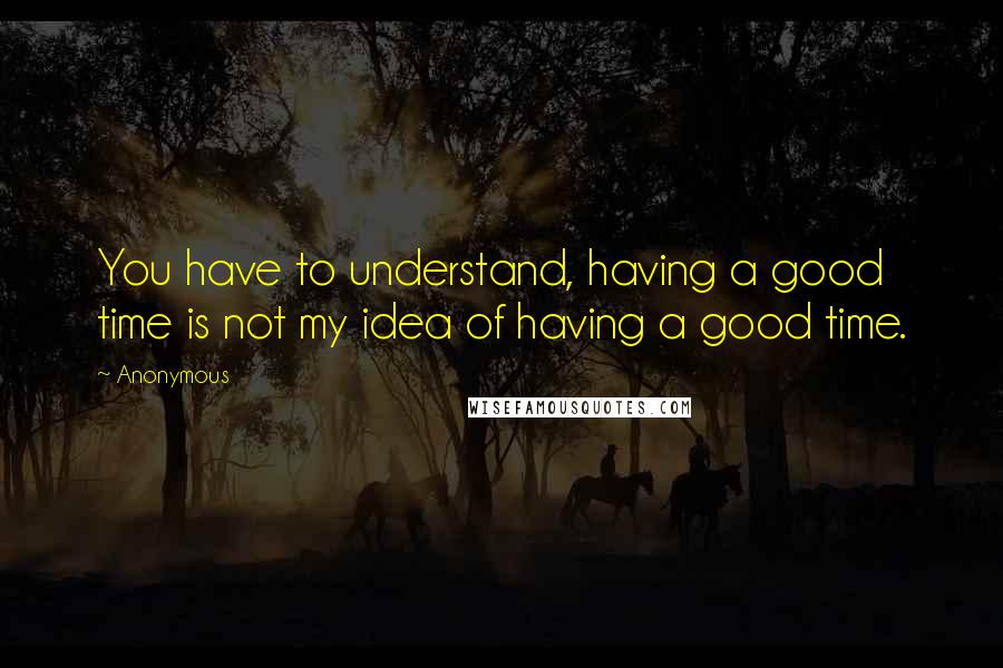 Anonymous Quotes: You have to understand, having a good time is not my idea of having a good time.