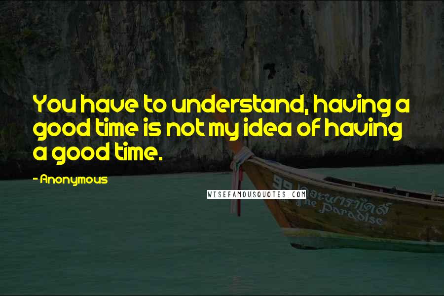 Anonymous Quotes: You have to understand, having a good time is not my idea of having a good time.