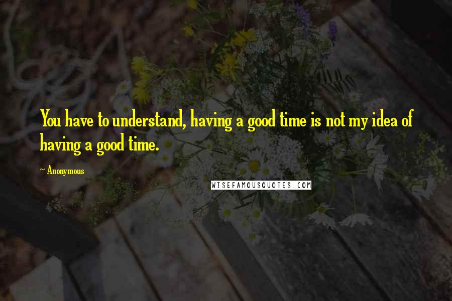 Anonymous Quotes: You have to understand, having a good time is not my idea of having a good time.