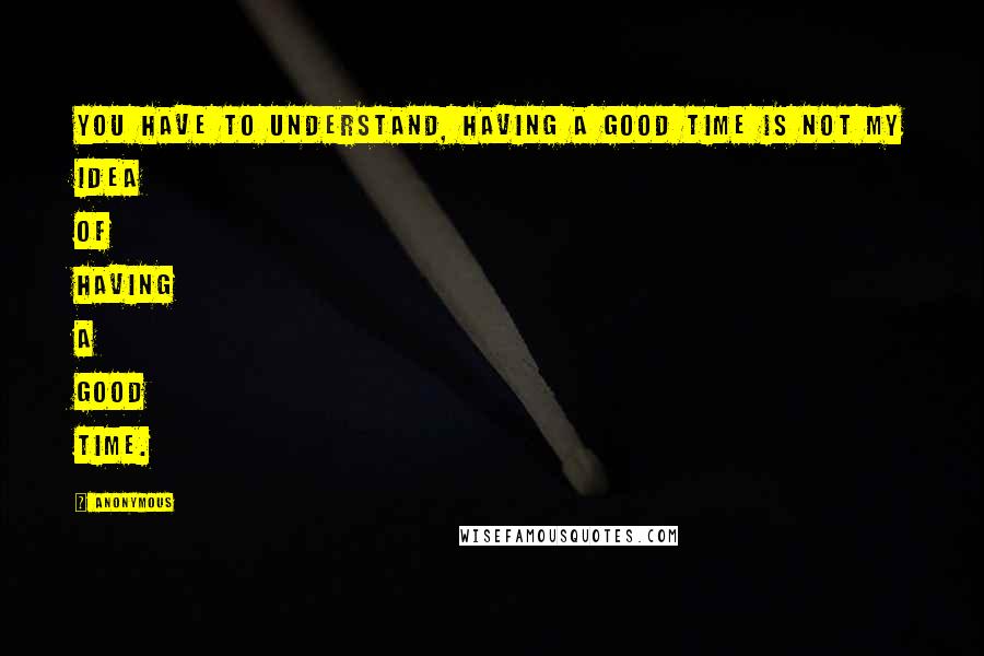 Anonymous Quotes: You have to understand, having a good time is not my idea of having a good time.