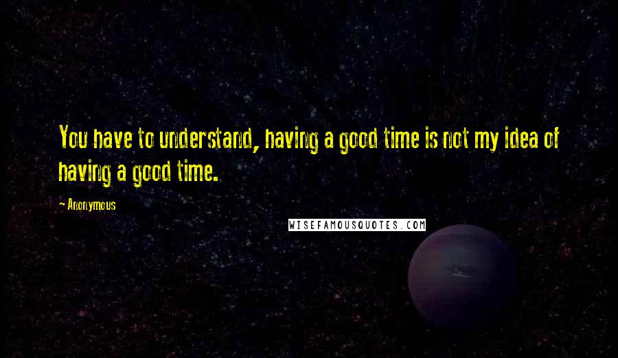 Anonymous Quotes: You have to understand, having a good time is not my idea of having a good time.