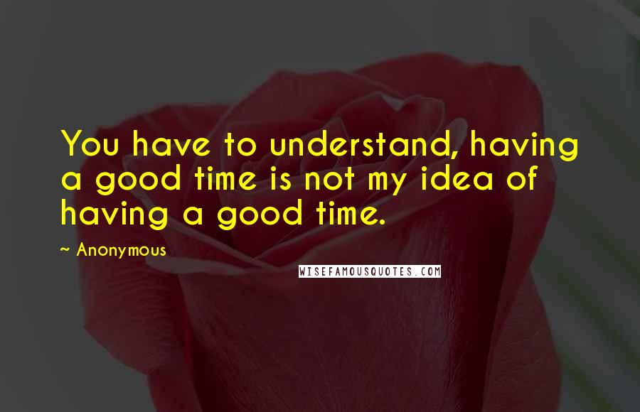 Anonymous Quotes: You have to understand, having a good time is not my idea of having a good time.