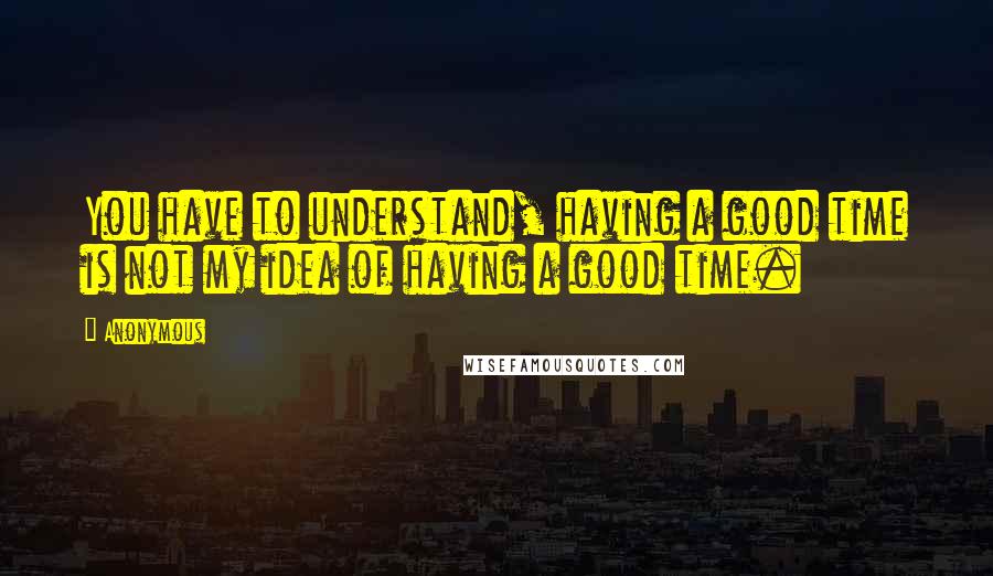 Anonymous Quotes: You have to understand, having a good time is not my idea of having a good time.