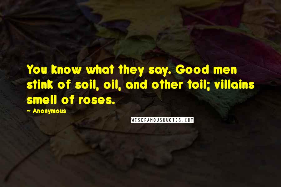 Anonymous Quotes: You know what they say. Good men stink of soil, oil, and other toil; villains smell of roses.