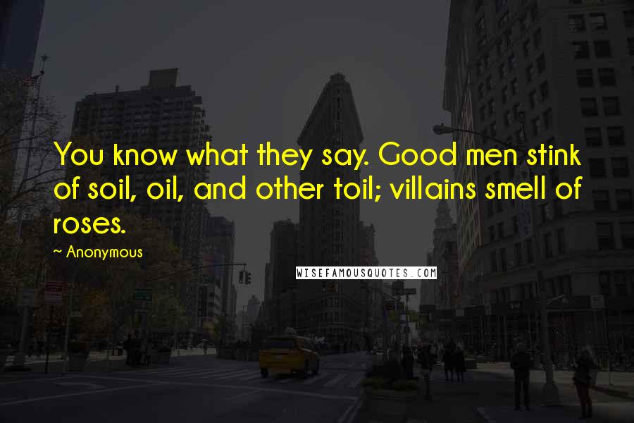Anonymous Quotes: You know what they say. Good men stink of soil, oil, and other toil; villains smell of roses.