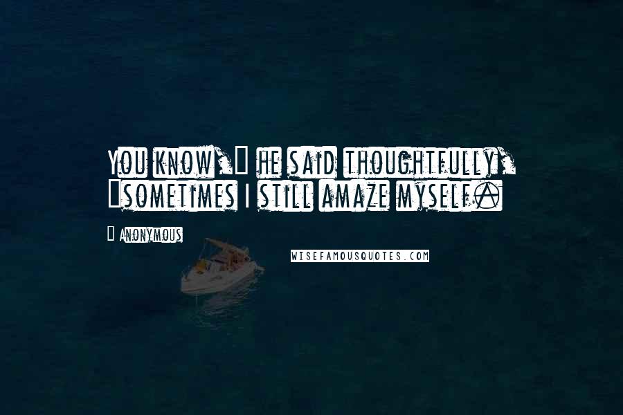 Anonymous Quotes: You know," he said thoughtfully, "sometimes I still amaze myself.