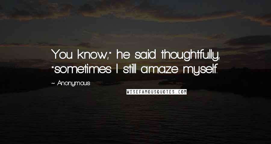 Anonymous Quotes: You know," he said thoughtfully, "sometimes I still amaze myself.