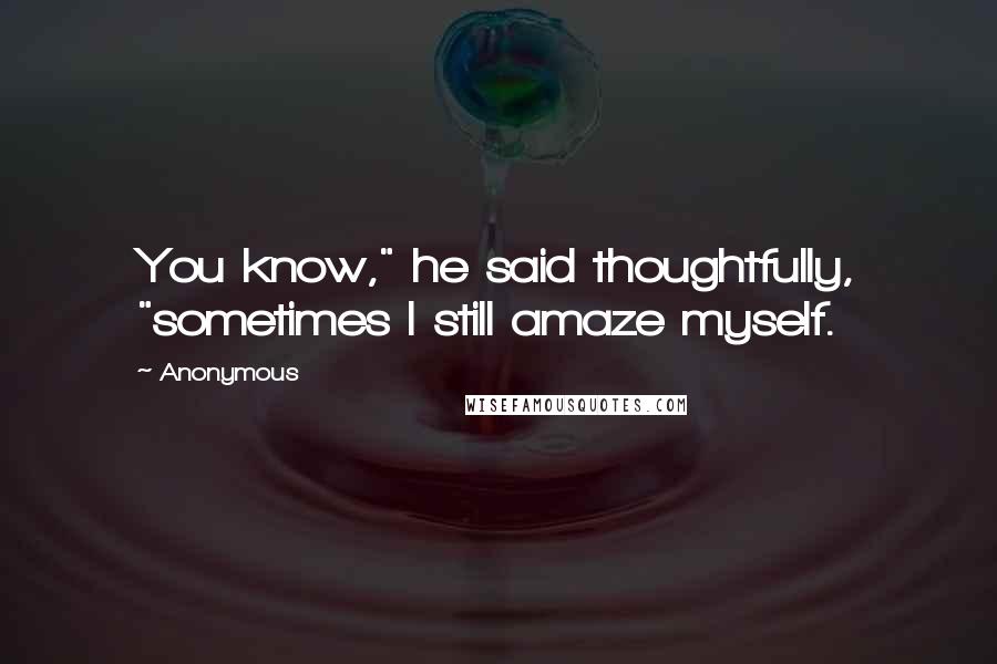 Anonymous Quotes: You know," he said thoughtfully, "sometimes I still amaze myself.