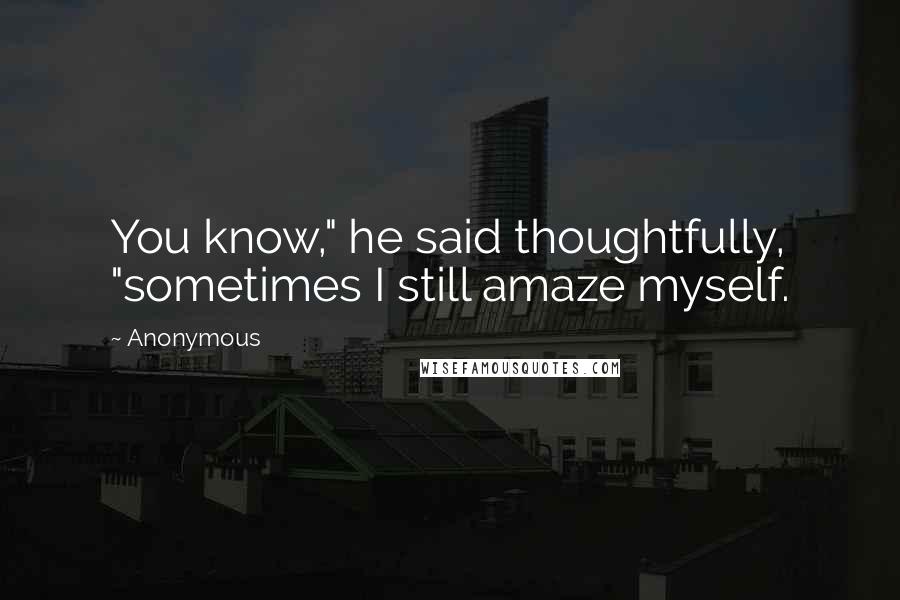 Anonymous Quotes: You know," he said thoughtfully, "sometimes I still amaze myself.