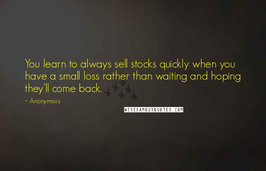 Anonymous Quotes: You learn to always sell stocks quickly when you have a small loss rather than waiting and hoping they'll come back.