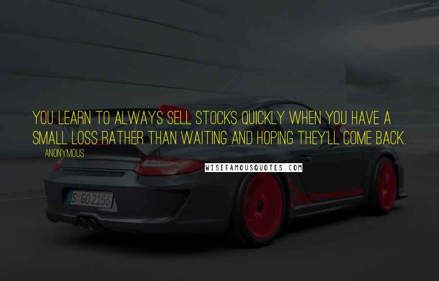 Anonymous Quotes: You learn to always sell stocks quickly when you have a small loss rather than waiting and hoping they'll come back.