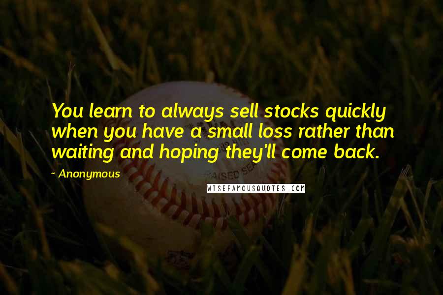 Anonymous Quotes: You learn to always sell stocks quickly when you have a small loss rather than waiting and hoping they'll come back.