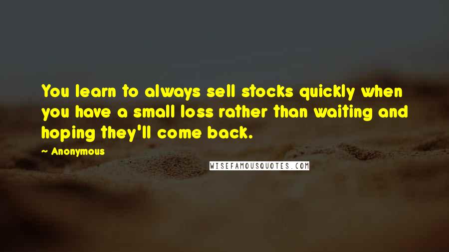 Anonymous Quotes: You learn to always sell stocks quickly when you have a small loss rather than waiting and hoping they'll come back.