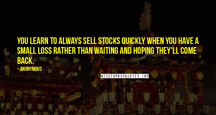 Anonymous Quotes: You learn to always sell stocks quickly when you have a small loss rather than waiting and hoping they'll come back.