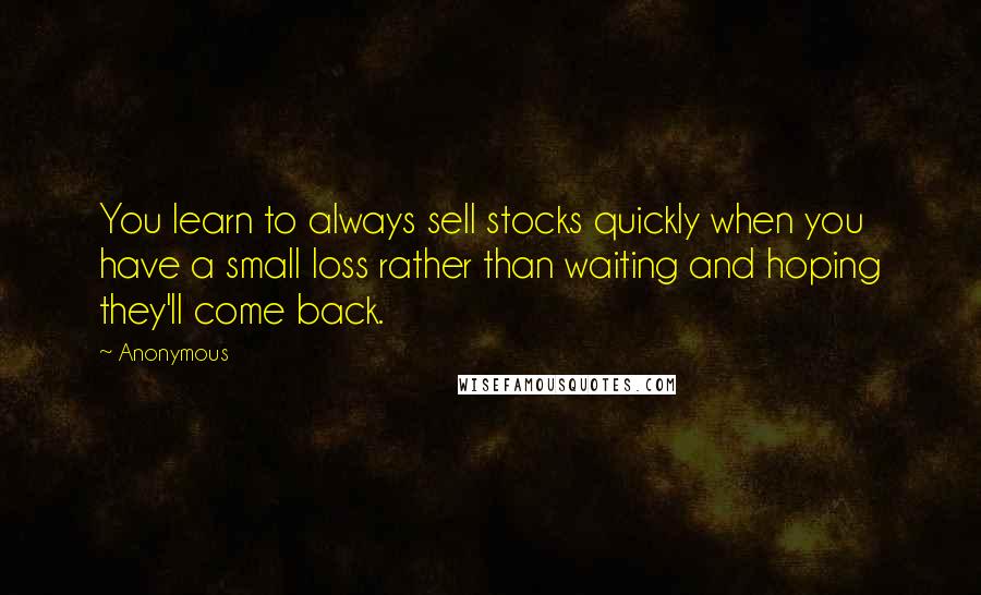 Anonymous Quotes: You learn to always sell stocks quickly when you have a small loss rather than waiting and hoping they'll come back.