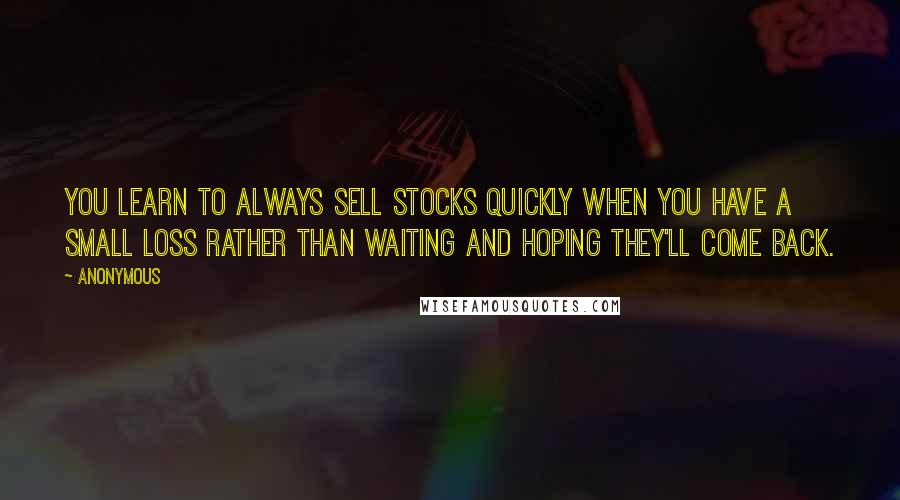 Anonymous Quotes: You learn to always sell stocks quickly when you have a small loss rather than waiting and hoping they'll come back.