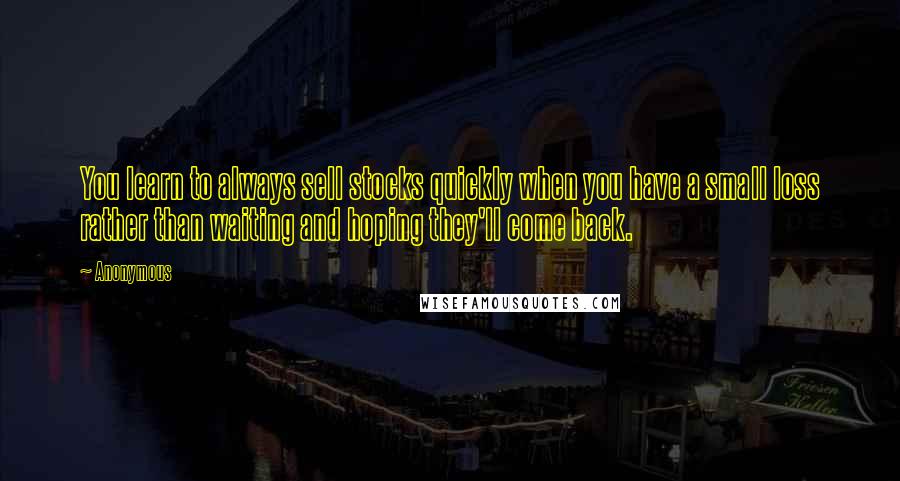 Anonymous Quotes: You learn to always sell stocks quickly when you have a small loss rather than waiting and hoping they'll come back.