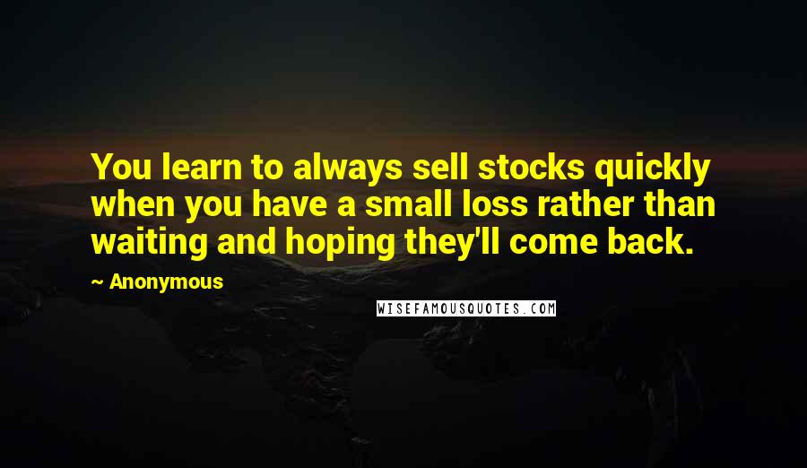 Anonymous Quotes: You learn to always sell stocks quickly when you have a small loss rather than waiting and hoping they'll come back.