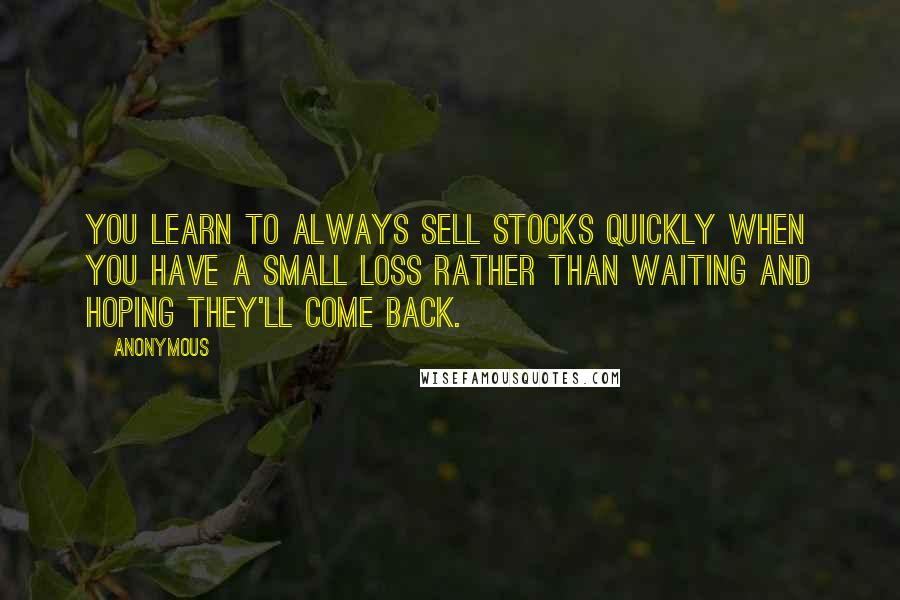 Anonymous Quotes: You learn to always sell stocks quickly when you have a small loss rather than waiting and hoping they'll come back.
