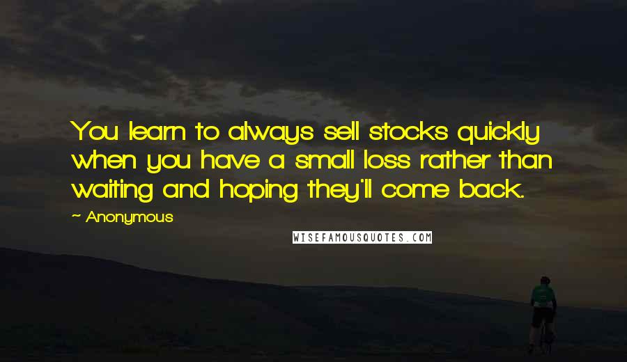 Anonymous Quotes: You learn to always sell stocks quickly when you have a small loss rather than waiting and hoping they'll come back.