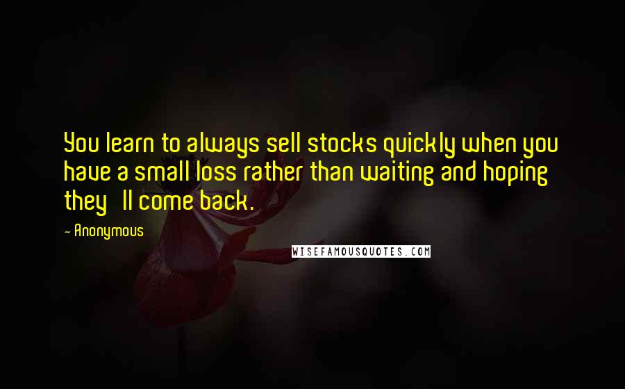 Anonymous Quotes: You learn to always sell stocks quickly when you have a small loss rather than waiting and hoping they'll come back.