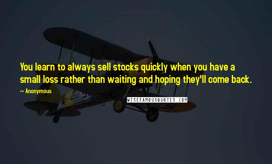 Anonymous Quotes: You learn to always sell stocks quickly when you have a small loss rather than waiting and hoping they'll come back.