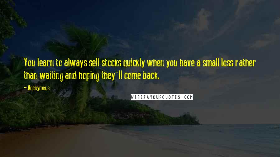 Anonymous Quotes: You learn to always sell stocks quickly when you have a small loss rather than waiting and hoping they'll come back.