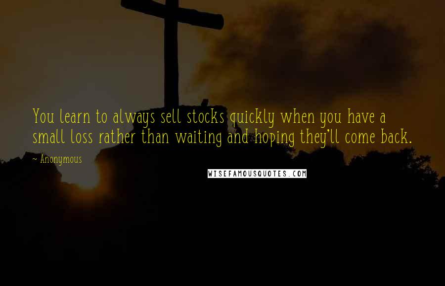 Anonymous Quotes: You learn to always sell stocks quickly when you have a small loss rather than waiting and hoping they'll come back.